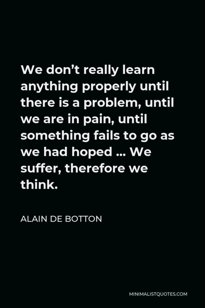 Alain de Botton Quote - We don’t really learn anything properly until there is a problem, until we are in pain, until something fails to go as we had hoped … We suffer, therefore we think.