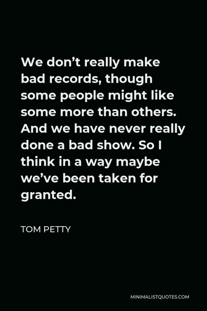 Tom Petty Quote - We don’t really make bad records, though some people might like some more than others. And we have never really done a bad show. So I think in a way maybe we’ve been taken for granted.