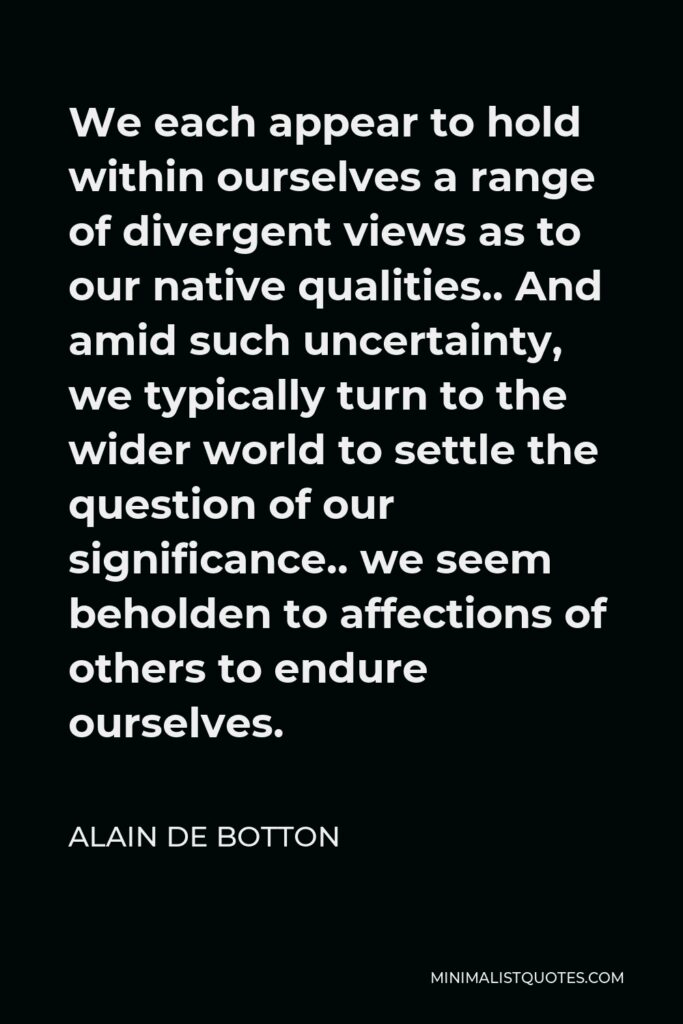 Alain de Botton Quote - We each appear to hold within ourselves a range of divergent views as to our native qualities.. And amid such uncertainty, we typically turn to the wider world to settle the question of our significance.. we seem beholden to affections of others to endure ourselves.