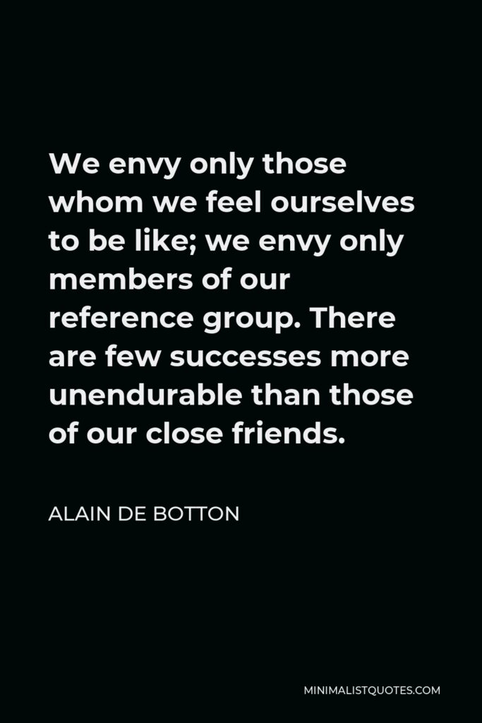 Alain de Botton Quote - We envy only those whom we feel ourselves to be like; we envy only members of our reference group. There are few successes more unendurable than those of our close friends.