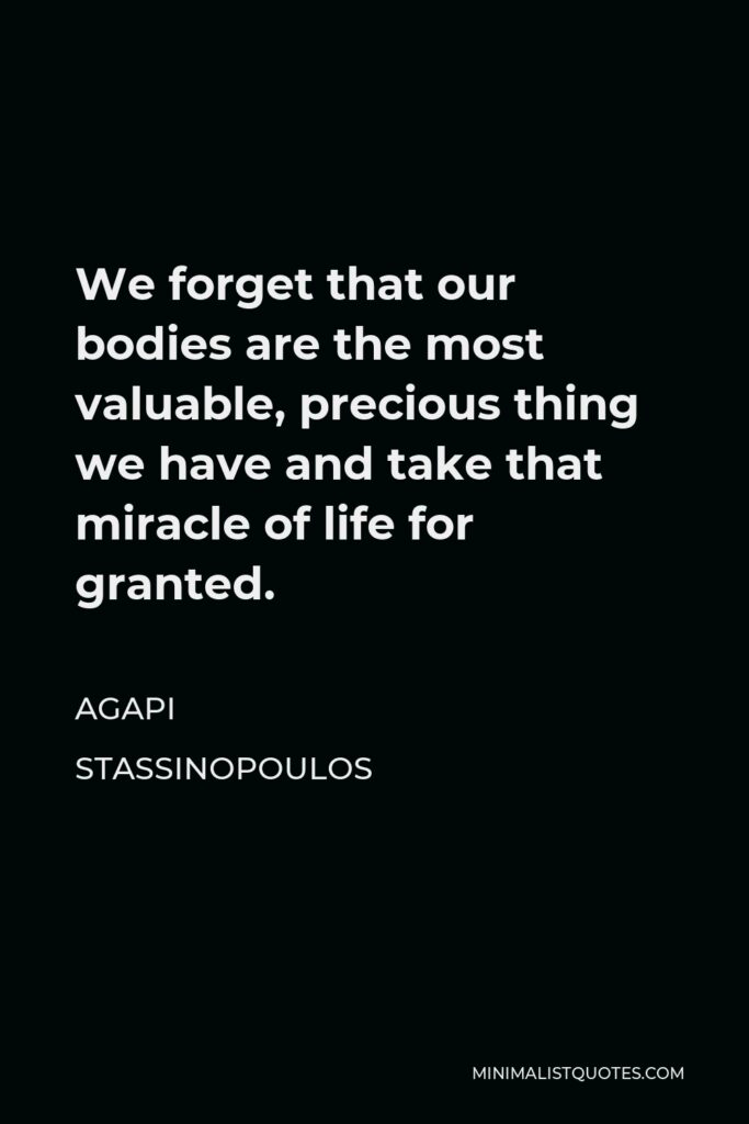 Agapi Stassinopoulos Quote - We forget that our bodies are the most valuable, precious thing we have and take that miracle of life for granted.
