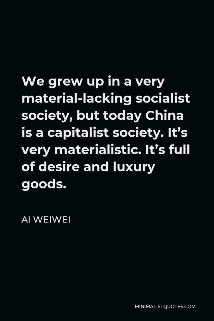 Ai Weiwei Quote - We grew up in a very material-lacking socialist society, but today China is a capitalist society. It’s very materialistic. It’s full of desire and luxury goods.
