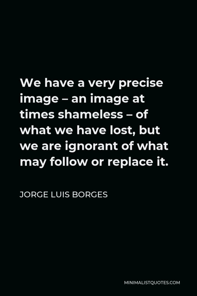 Jorge Luis Borges Quote - We have a very precise image – an image at times shameless – of what we have lost, but we are ignorant of what may follow or replace it.