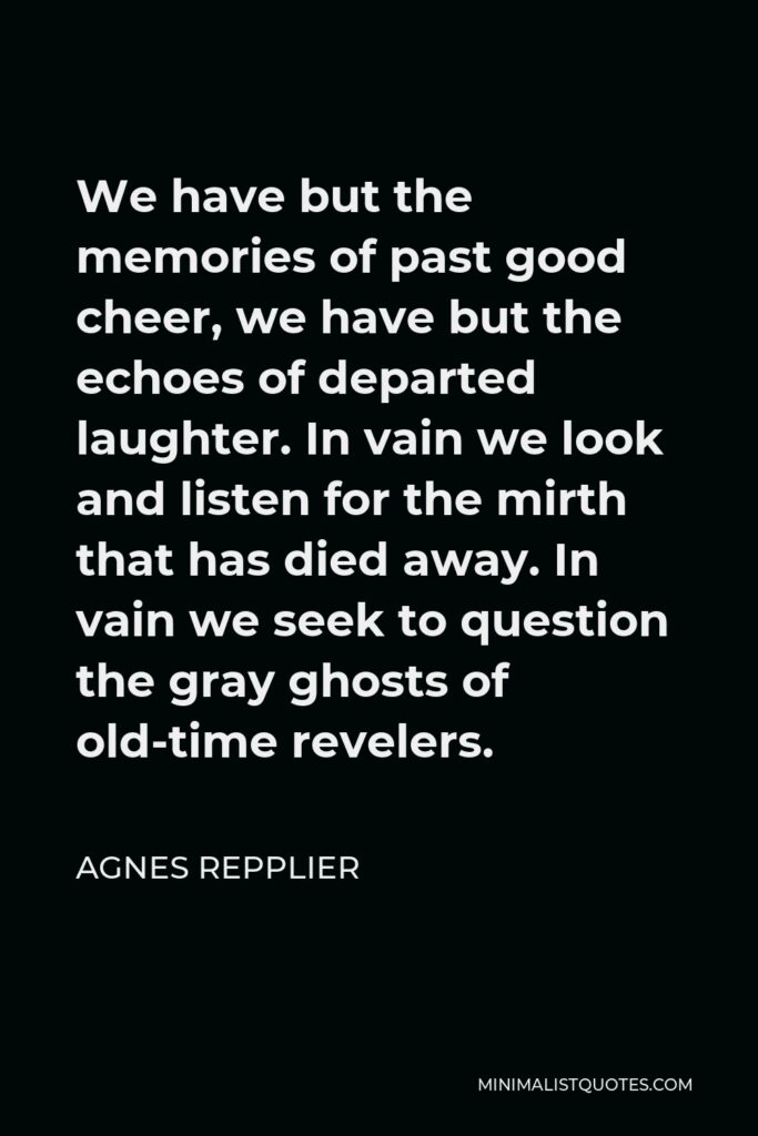 Agnes Repplier Quote - We have but the memories of past good cheer, we have but the echoes of departed laughter. In vain we look and listen for the mirth that has died away. In vain we seek to question the gray ghosts of old-time revelers.