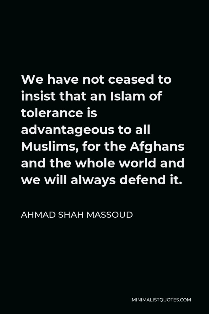 Ahmad Shah Massoud Quote - We have not ceased to insist that an Islam of tolerance is advantageous to all Muslims, for the Afghans and the whole world and we will always defend it.
