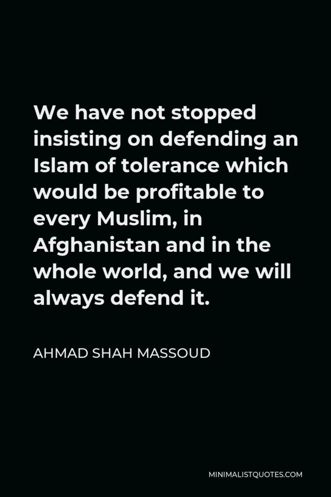 Ahmad Shah Massoud Quote - We have not stopped insisting on defending an Islam of tolerance which would be profitable to every Muslim, in Afghanistan and in the whole world, and we will always defend it.