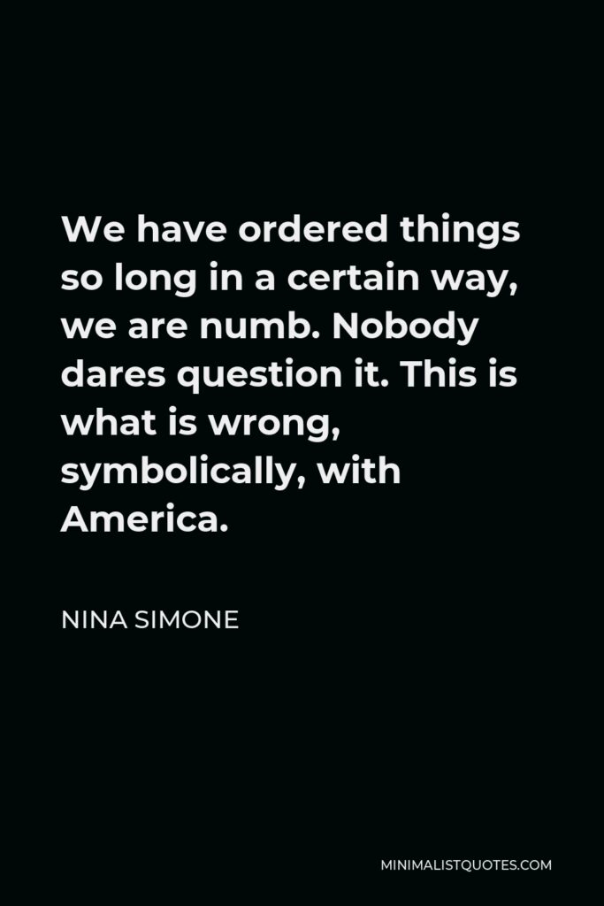 Nina Simone Quote - We have ordered things so long in a certain way, we are numb. Nobody dares question it. This is what is wrong, symbolically, with America.