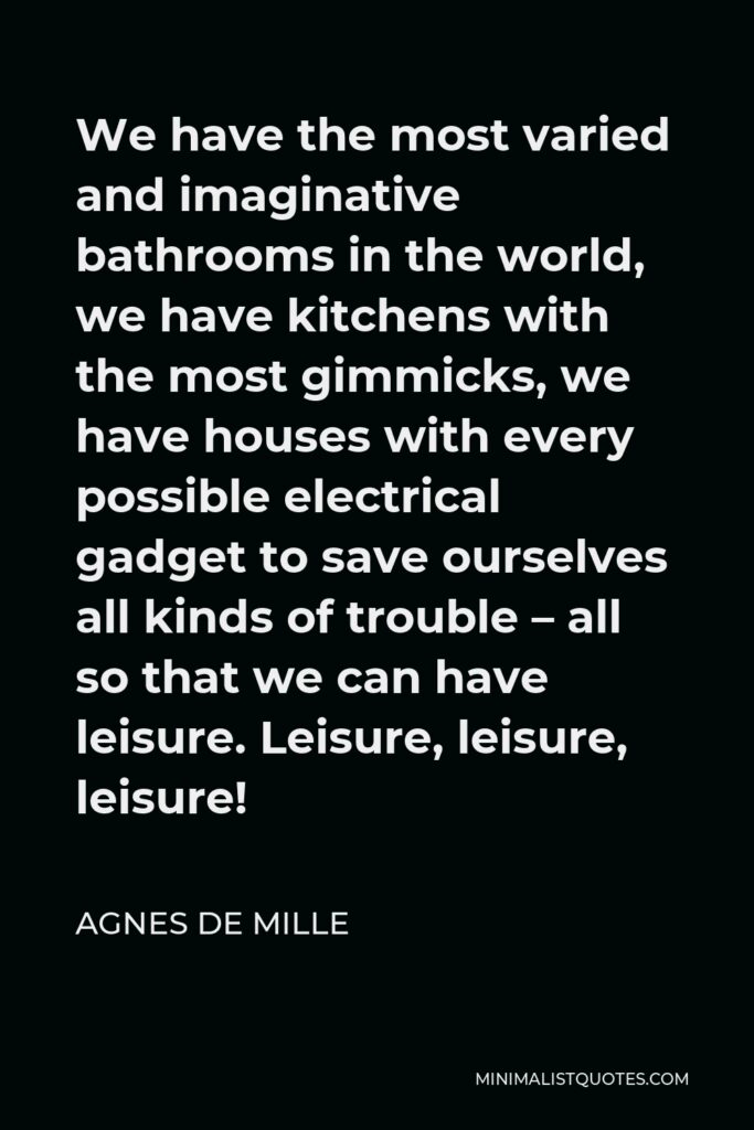Agnes de Mille Quote - We have the most varied and imaginative bathrooms in the world, we have kitchens with the most gimmicks, we have houses with every possible electrical gadget to save ourselves all kinds of trouble – all so that we can have leisure. Leisure, leisure, leisure!