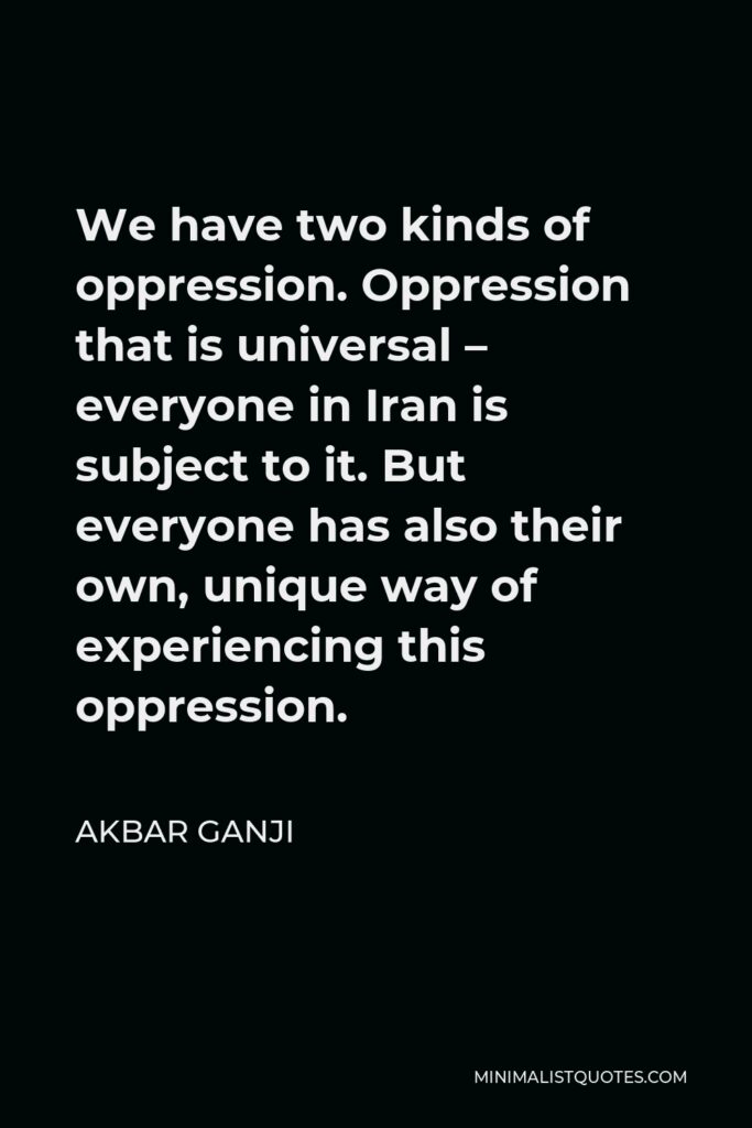 Akbar Ganji Quote - We have two kinds of oppression. Oppression that is universal – everyone in Iran is subject to it. But everyone has also their own, unique way of experiencing this oppression.