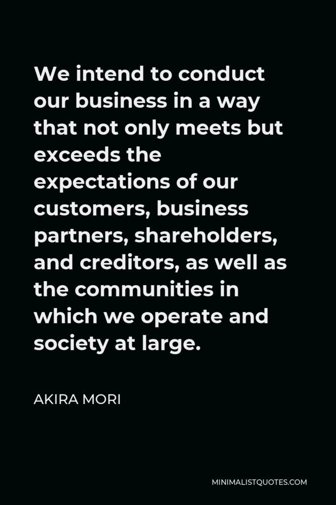 Akira Mori Quote - We intend to conduct our business in a way that not only meets but exceeds the expectations of our customers, business partners, shareholders, and creditors, as well as the communities in which we operate and society at large.