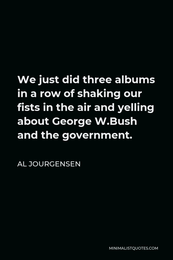 Al Jourgensen Quote - We just did three albums in a row of shaking our fists in the air and yelling about George W.Bush and the government.