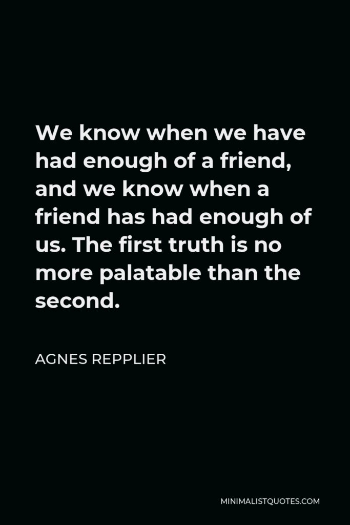 Agnes Repplier Quote - We know when we have had enough of a friend, and we know when a friend has had enough of us. The first truth is no more palatable than the second.