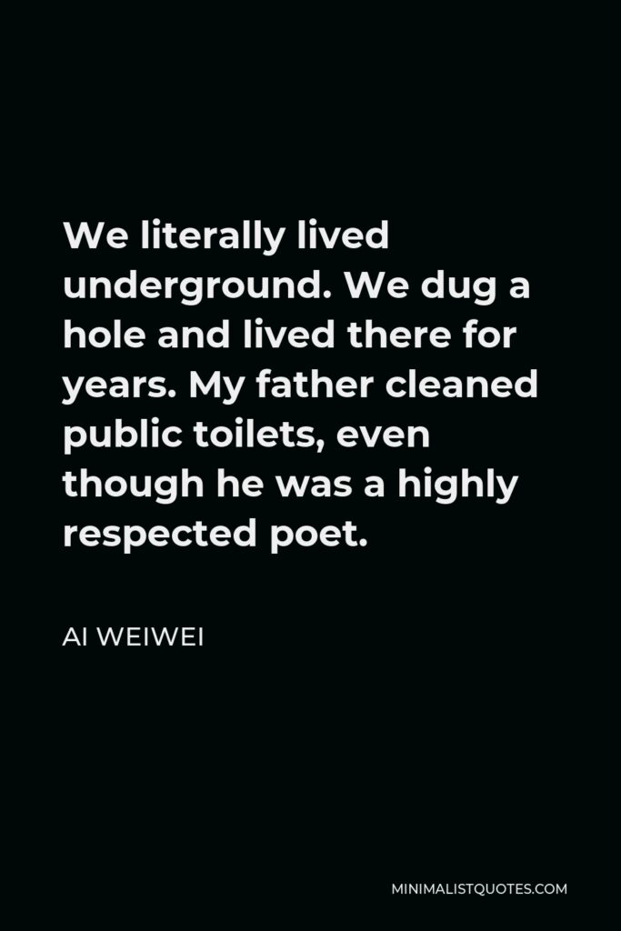 Ai Weiwei Quote - We literally lived underground. We dug a hole and lived there for years. My father cleaned public toilets, even though he was a highly respected poet.