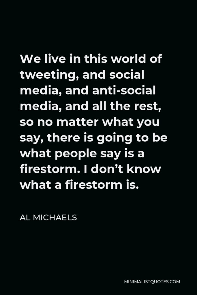 Al Michaels Quote - We live in this world of tweeting, and social media, and anti-social media, and all the rest, so no matter what you say, there is going to be what people say is a firestorm. I don’t know what a firestorm is.