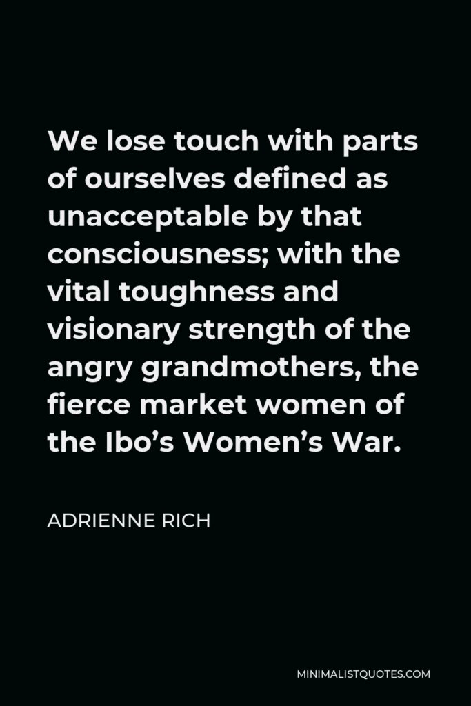 Adrienne Rich Quote - We lose touch with parts of ourselves defined as unacceptable by that consciousness; with the vital toughness and visionary strength of the angry grandmothers, the fierce market women of the Ibo’s Women’s War.