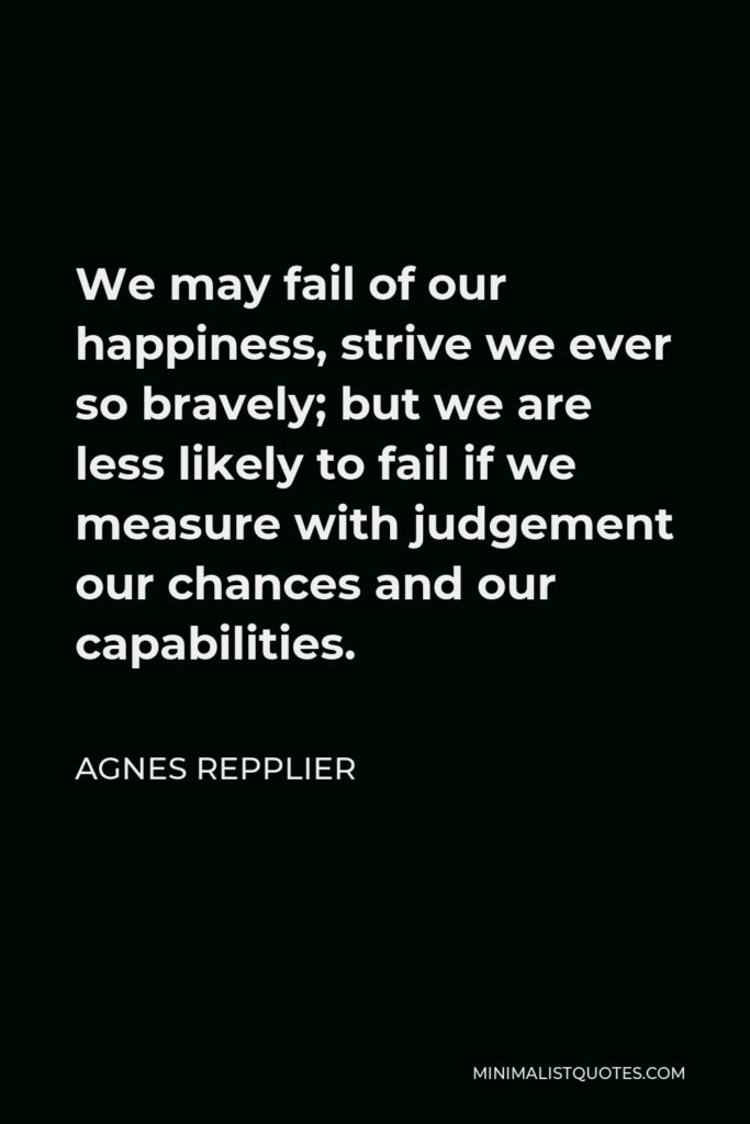 Agnes Repplier Quote - We may fail of our happiness, strive we ever so bravely; but we are less likely to fail if we measure with judgement our chances and our capabilities.