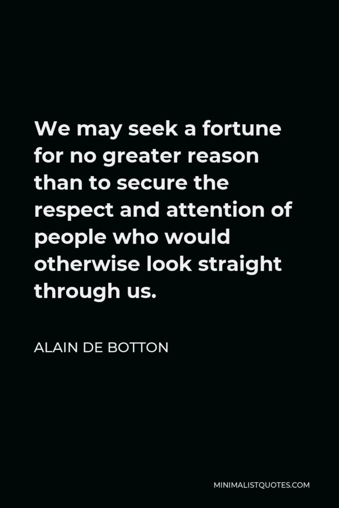 Alain de Botton Quote - We may seek a fortune for no greater reason than to secure the respect and attention of people who would otherwise look straight through us.
