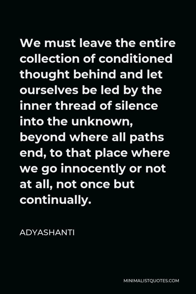 Adyashanti Quote - We must leave the entire collection of conditioned thought behind and let ourselves be led by the inner thread of silence into the unknown, beyond where all paths end, to that place where we go innocently or not at all, not once but continually.
