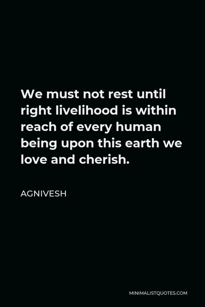 Agnivesh Quote - We must not rest until right livelihood is within reach of every human being upon this earth we love and cherish.