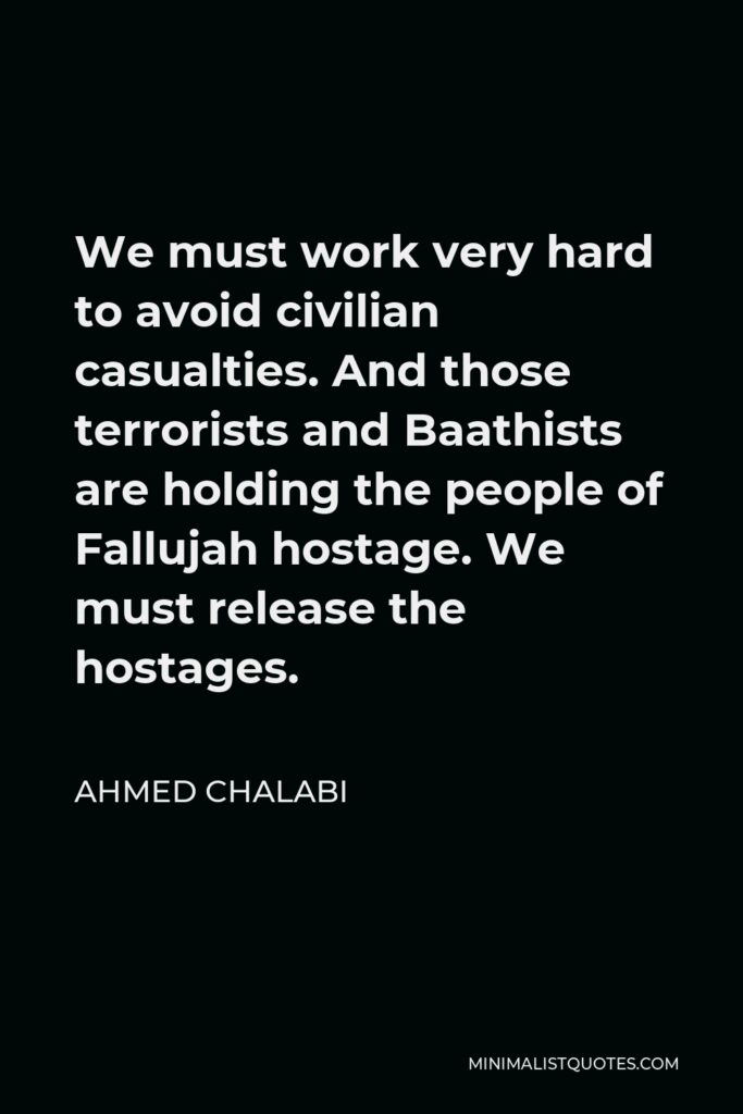 Ahmed Chalabi Quote - We must work very hard to avoid civilian casualties. And those terrorists and Baathists are holding the people of Fallujah hostage. We must release the hostages.