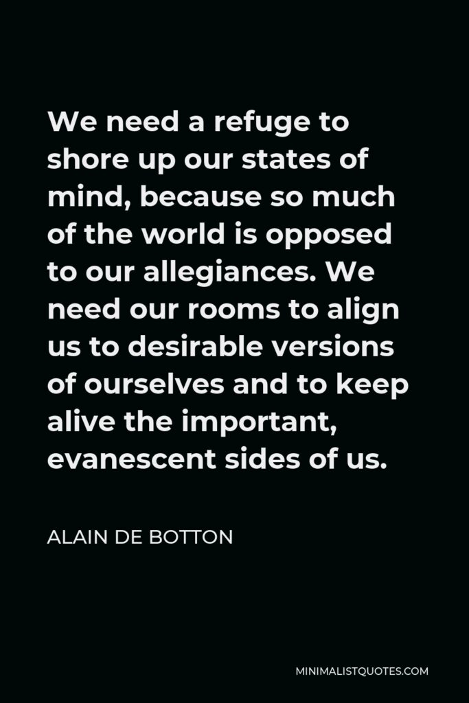 Alain de Botton Quote - We need a refuge to shore up our states of mind, because so much of the world is opposed to our allegiances. We need our rooms to align us to desirable versions of ourselves and to keep alive the important, evanescent sides of us.