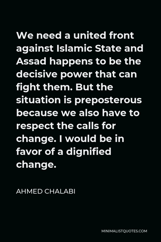 Ahmed Chalabi Quote - We need a united front against Islamic State and Assad happens to be the decisive power that can fight them. But the situation is preposterous because we also have to respect the calls for change. I would be in favor of a dignified change.