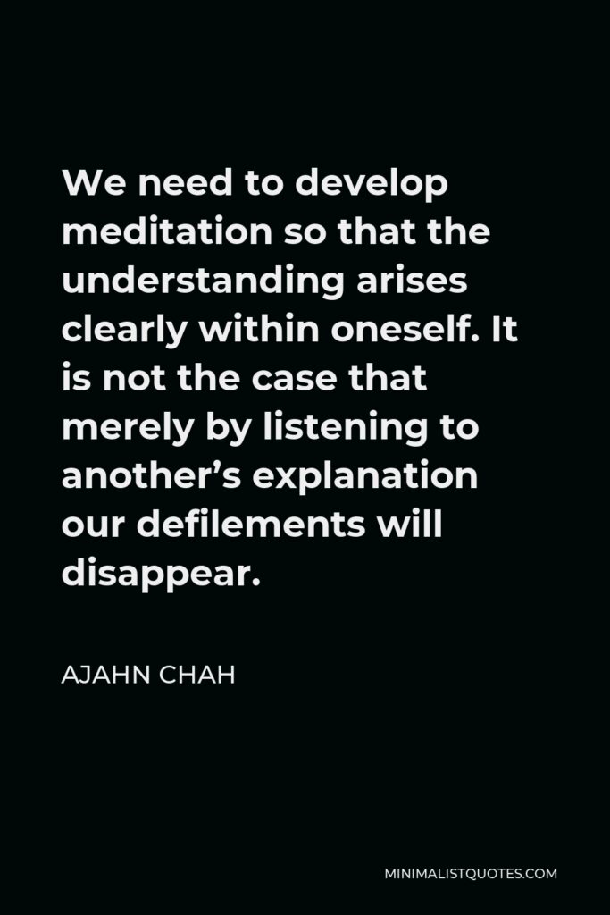 Ajahn Chah Quote - We need to develop meditation so that the understanding arises clearly within oneself. It is not the case that merely by listening to another’s explanation our defilements will disappear.