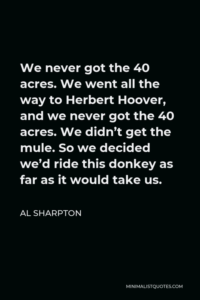 Al Sharpton Quote - We never got the 40 acres. We went all the way to Herbert Hoover, and we never got the 40 acres. We didn’t get the mule. So we decided we’d ride this donkey as far as it would take us.