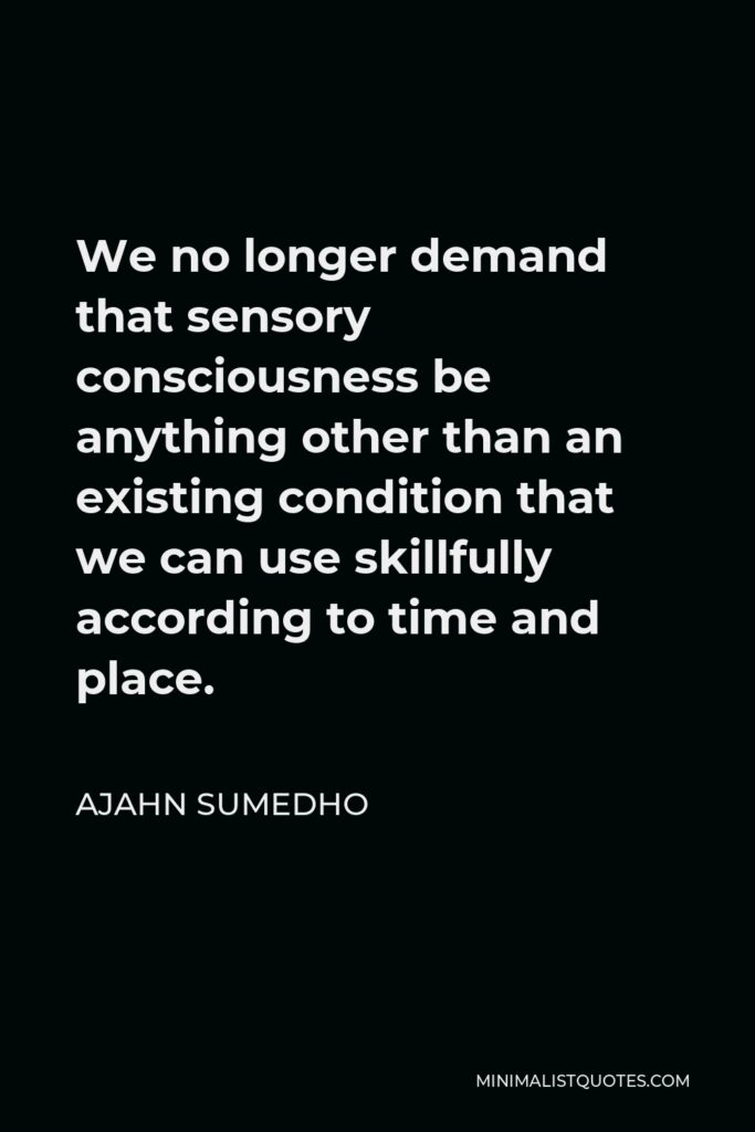 Ajahn Sumedho Quote - We no longer demand that sensory consciousness be anything other than an existing condition that we can use skillfully according to time and place.