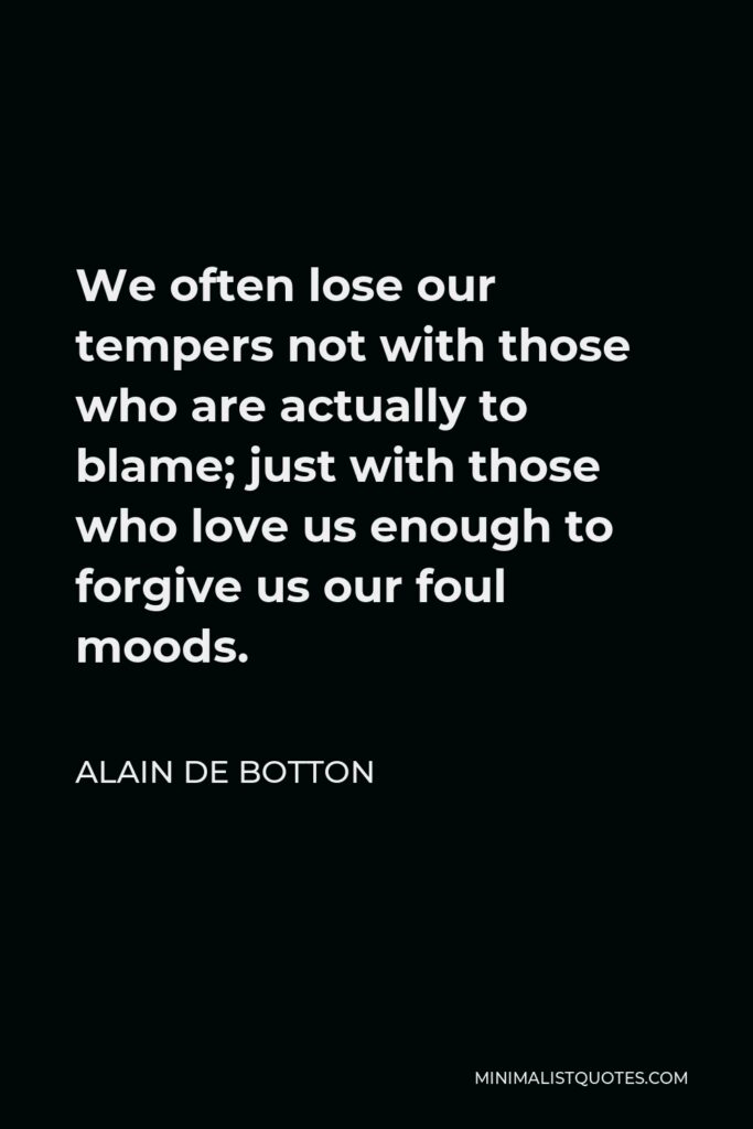 Alain de Botton Quote - We often lose our tempers not with those who are actually to blame; just with those who love us enough to forgive us our foul moods.