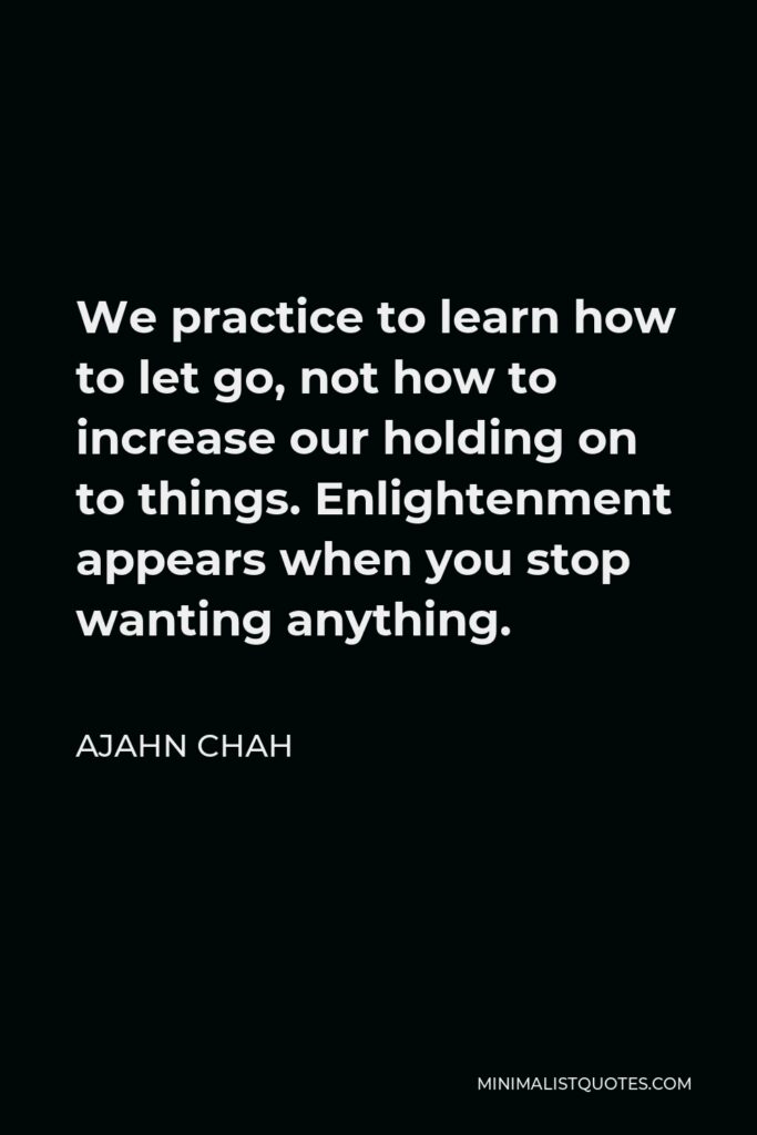 Ajahn Chah Quote - We practice to learn how to let go, not how to increase our holding on to things. Enlightenment appears when you stop wanting anything.