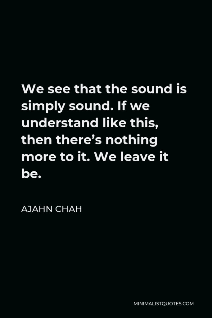 Ajahn Chah Quote - We see that the sound is simply sound. If we understand like this, then there’s nothing more to it. We leave it be.