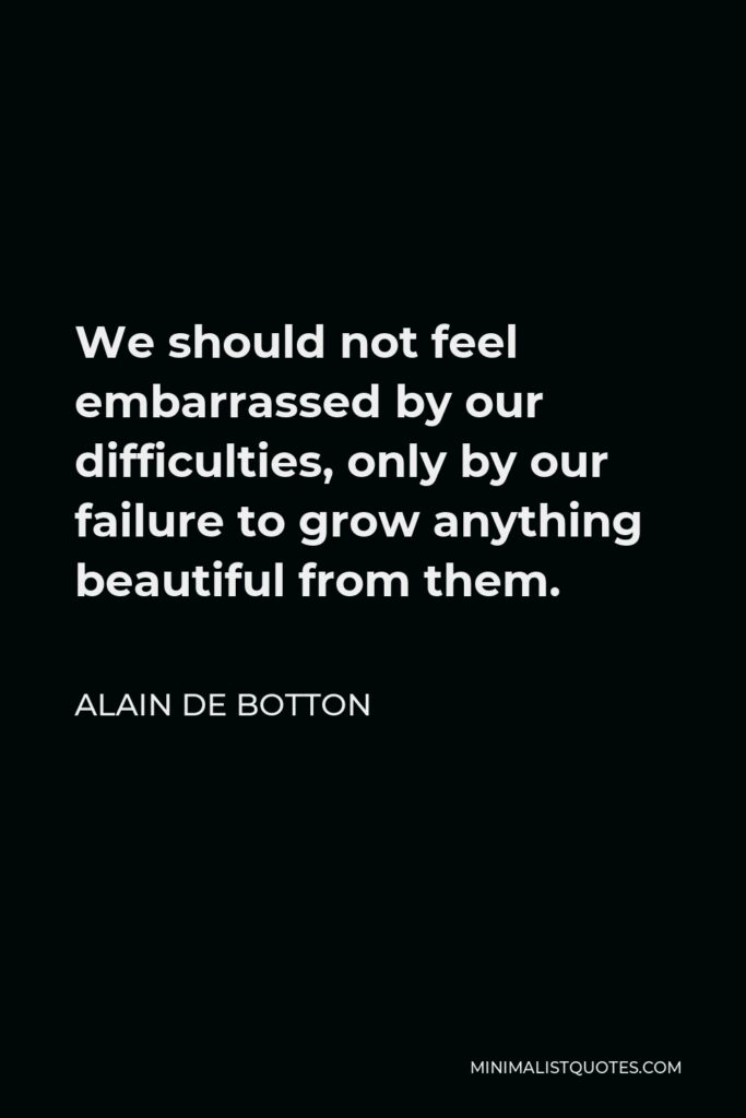 Alain de Botton Quote - We should not feel embarrassed by our difficulties, only by our failure to grow anything beautiful from them.