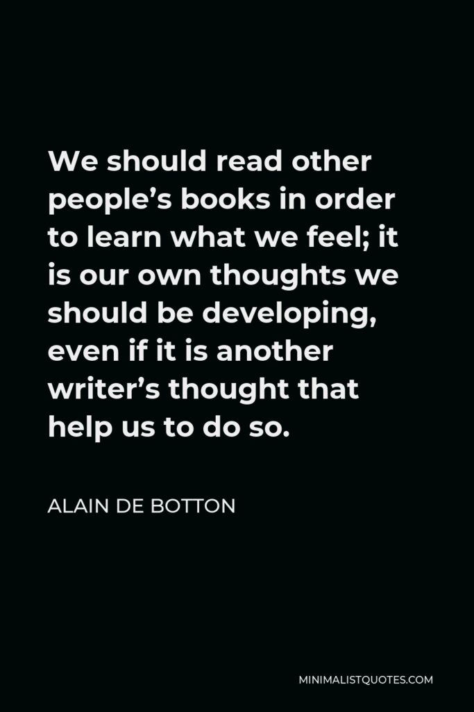 Alain de Botton Quote - We should read other people’s books in order to learn what we feel; it is our own thoughts we should be developing, even if it is another writer’s thought that help us to do so.