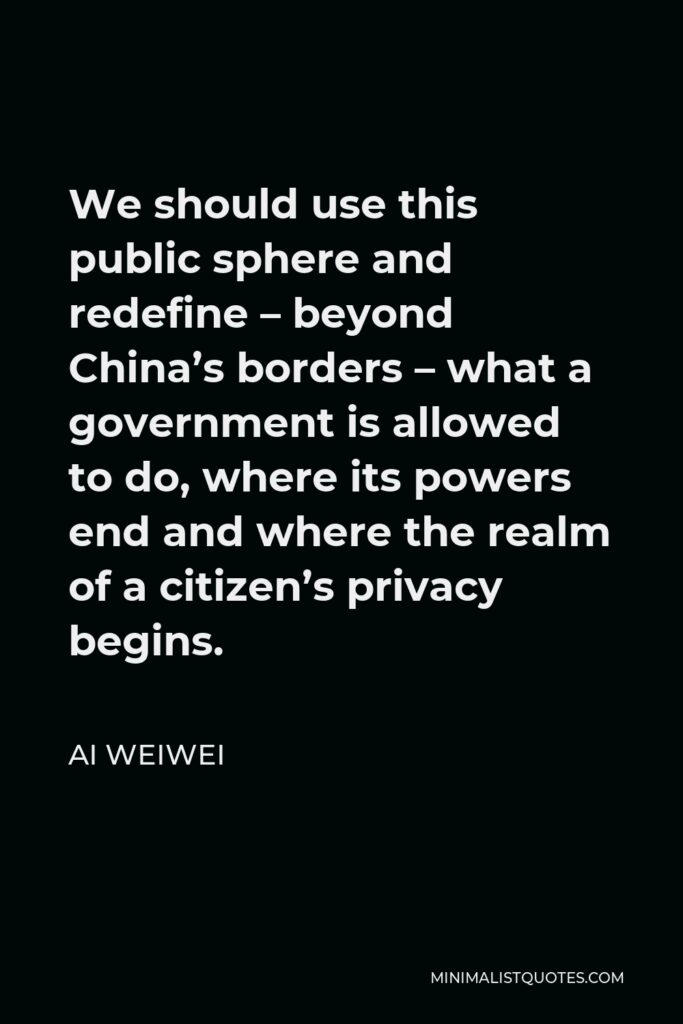 Ai Weiwei Quote - We should use this public sphere and redefine – beyond China’s borders – what a government is allowed to do, where its powers end and where the realm of a citizen’s privacy begins.