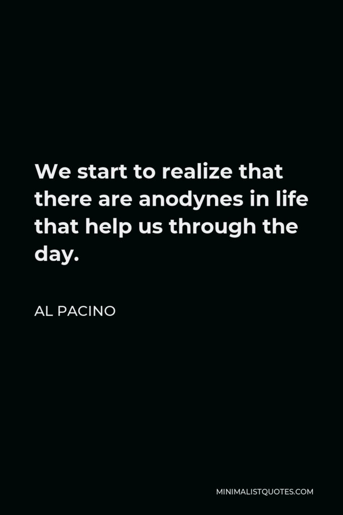 Al Pacino Quote - We start to realize that there are anodynes in life that help us through the day.