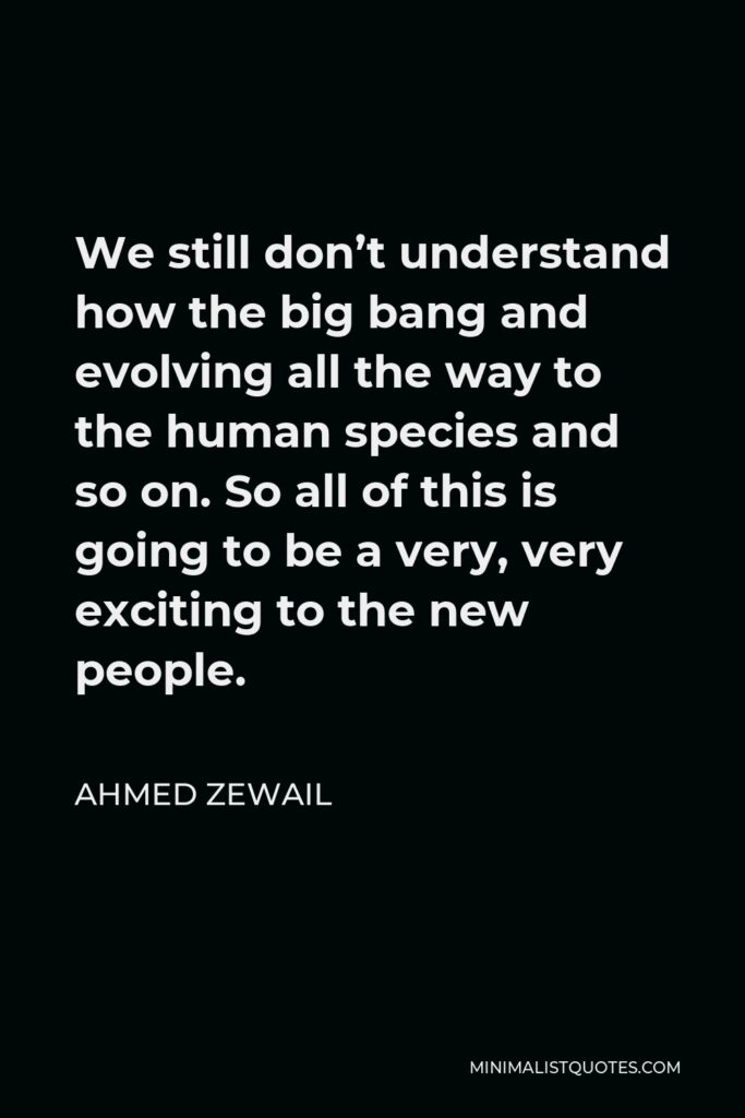 Ahmed Zewail Quote - We still don’t understand how the big bang and evolving all the way to the human species and so on. So all of this is going to be a very, very exciting to the new people.