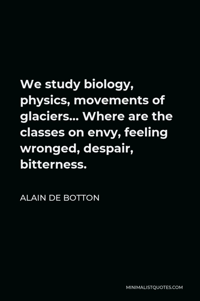 Alain de Botton Quote - We study biology, physics, movements of glaciers… Where are the classes on envy, feeling wronged, despair, bitterness.