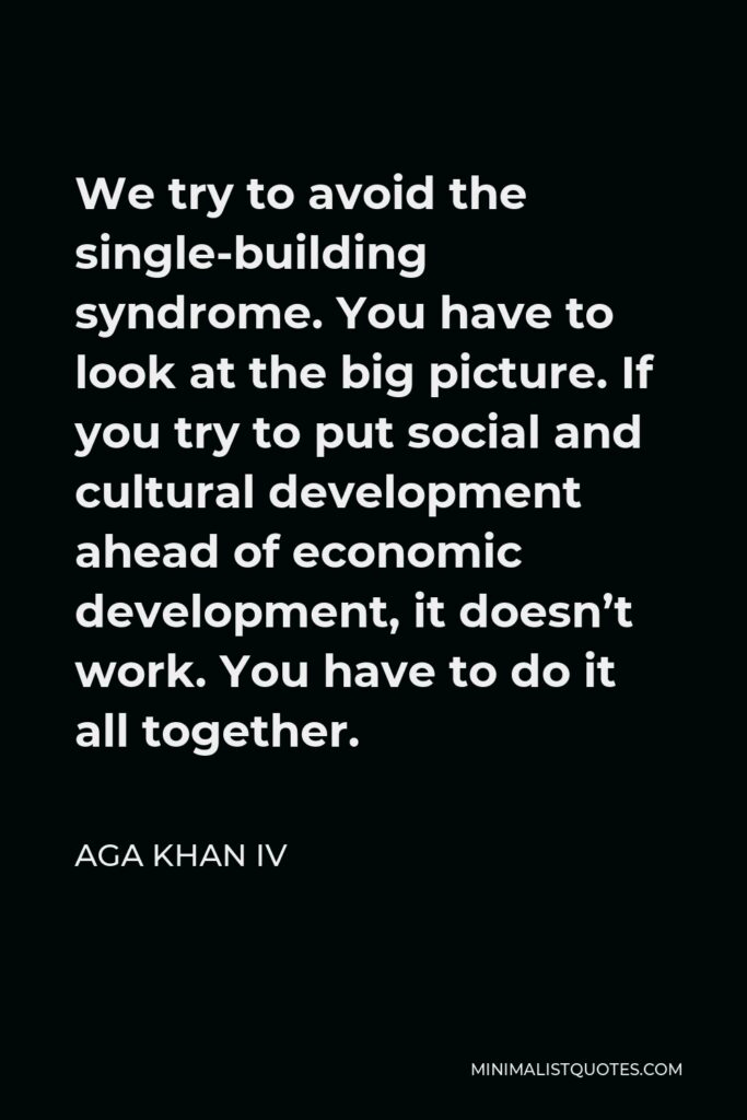Aga Khan IV Quote - We try to avoid the single-building syndrome. You have to look at the big picture. If you try to put social and cultural development ahead of economic development, it doesn’t work. You have to do it all together.