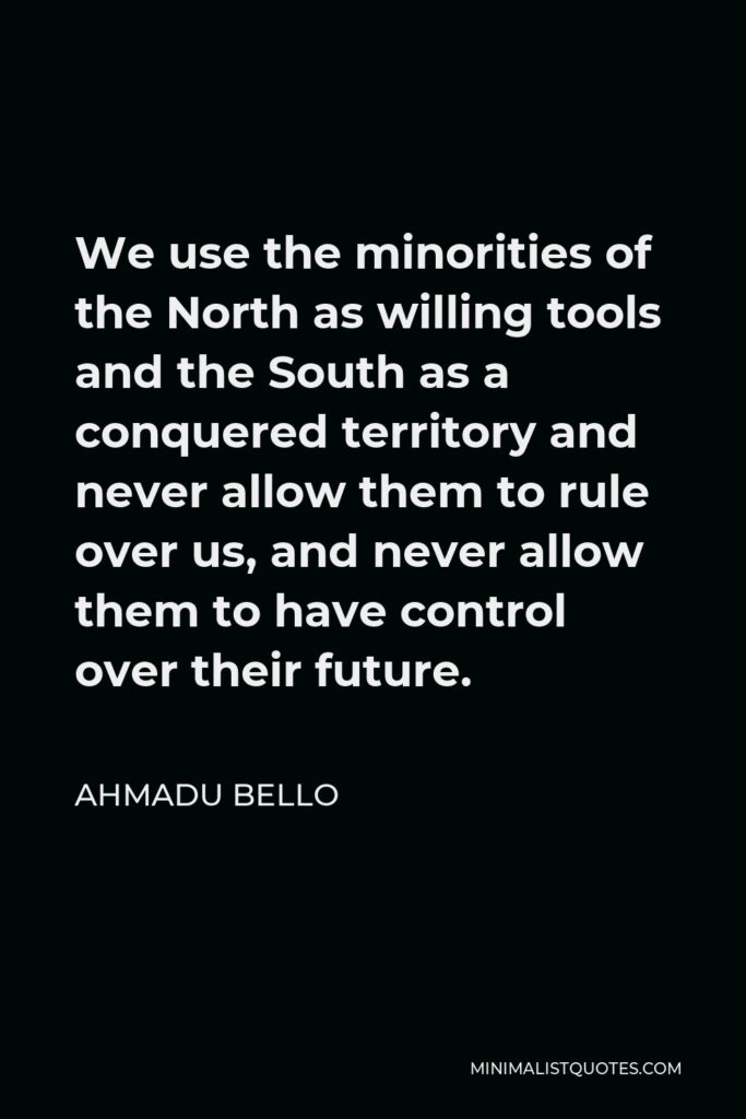 Ahmadu Bello Quote - We use the minorities of the North as willing tools and the South as a conquered territory and never allow them to rule over us, and never allow them to have control over their future.