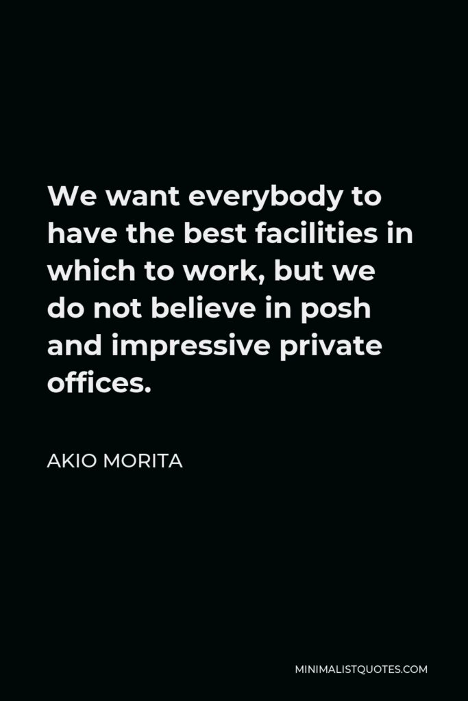 Akio Morita Quote - We want everybody to have the best facilities in which to work, but we do not believe in posh and impressive private offices.