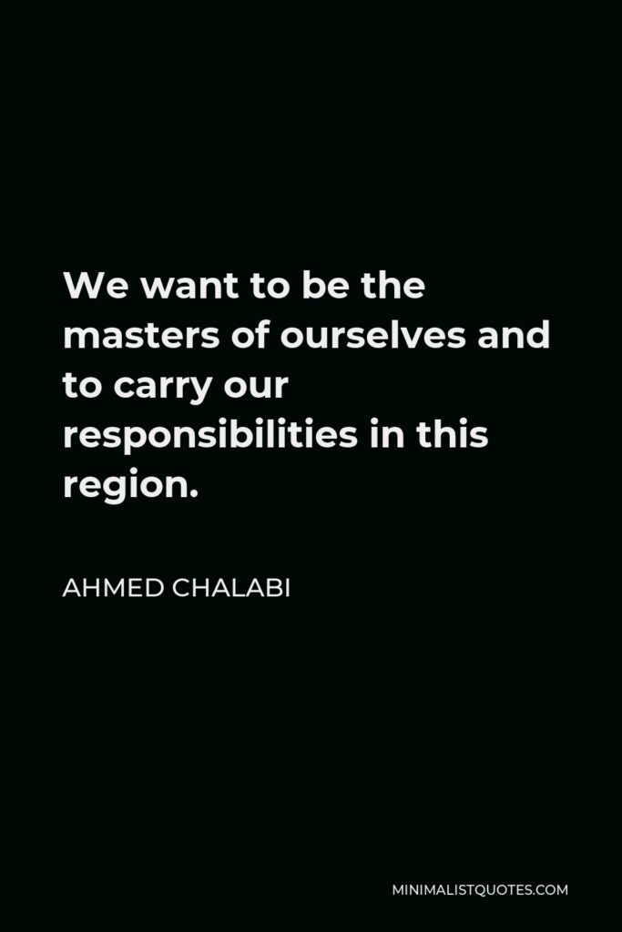 Ahmed Chalabi Quote - We want to be the masters of ourselves and to carry our responsibilities in this region.