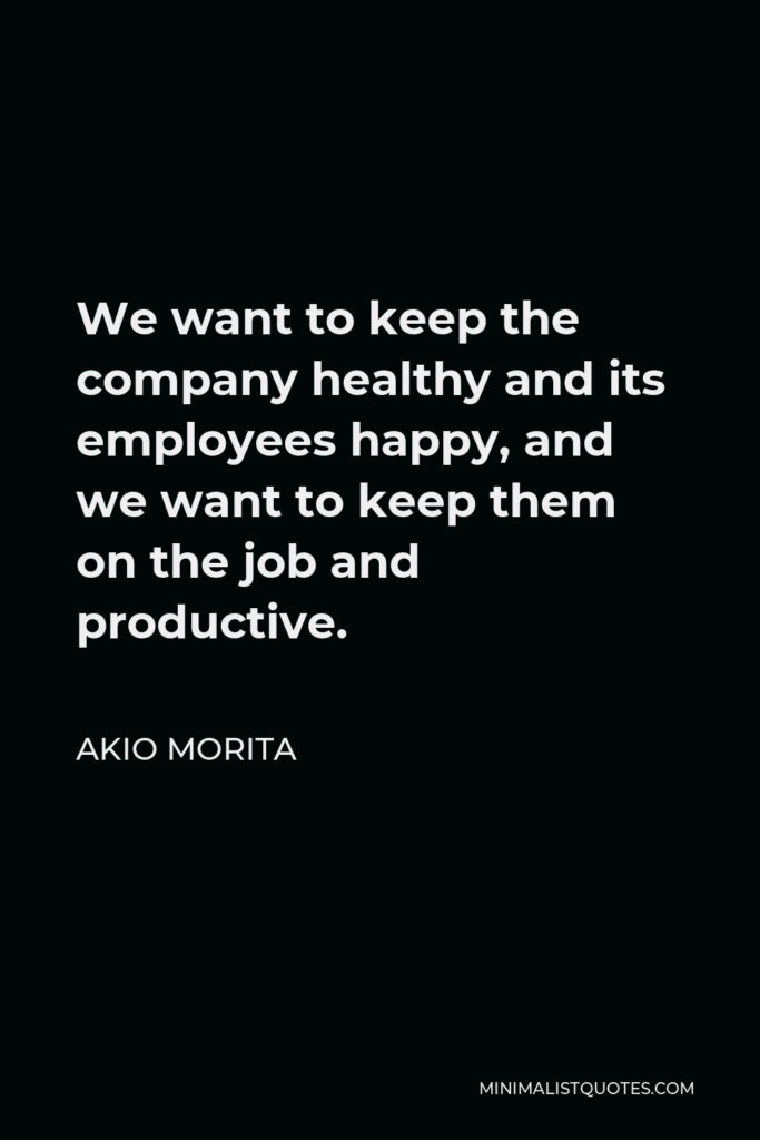 Akio Morita Quote - We want to keep the company healthy and its employees happy, and we want to keep them on the job and productive.