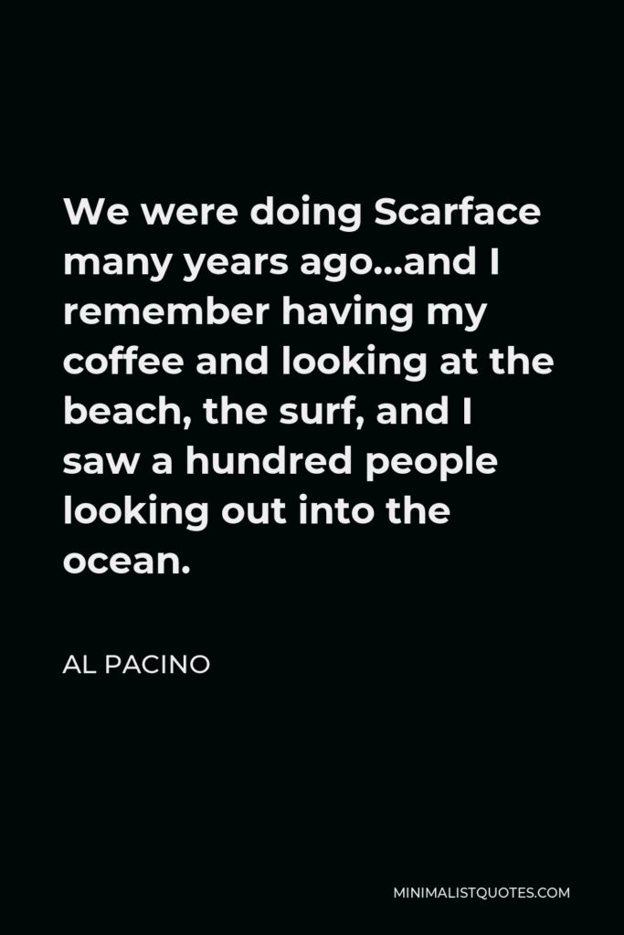 Al Pacino Quote - We were doing Scarface many years ago…and I remember having my coffee and looking at the beach, the surf, and I saw a hundred people looking out into the ocean.