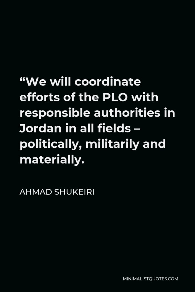 Ahmad Shukeiri Quote - “We will coordinate efforts of the PLO with responsible authorities in Jordan in all fields – politically, militarily and materially.