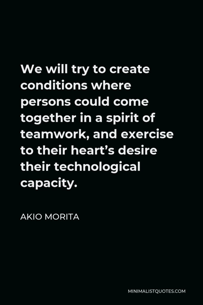 Akio Morita Quote - We will try to create conditions where persons could come together in a spirit of teamwork, and exercise to their heart’s desire their technological capacity.