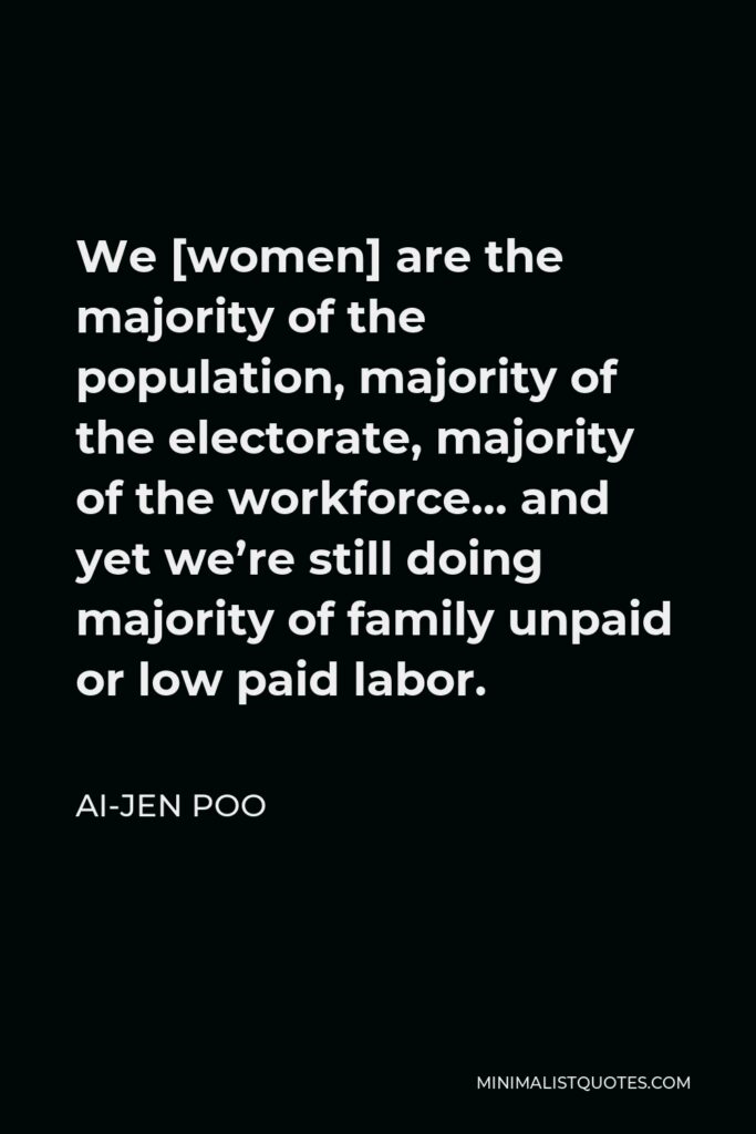 Ai-jen Poo Quote - We [women] are the majority of the population, majority of the electorate, majority of the workforce… and yet we’re still doing majority of family unpaid or low paid labor.