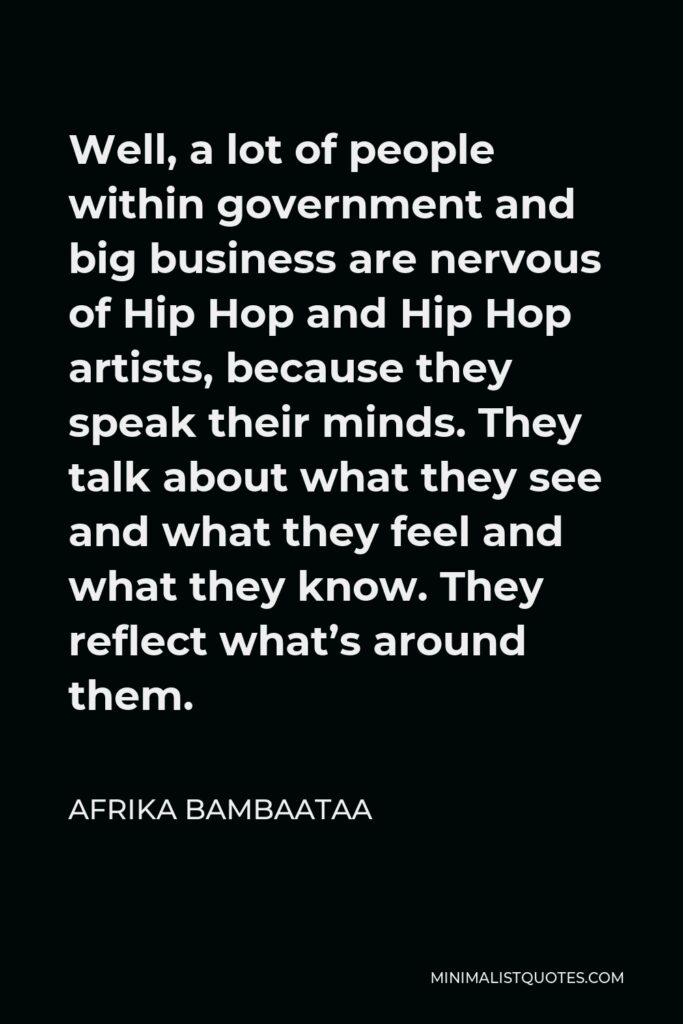 Afrika Bambaataa Quote - Well, a lot of people within government and big business are nervous of Hip Hop and Hip Hop artists, because they speak their minds. They talk about what they see and what they feel and what they know. They reflect what’s around them.