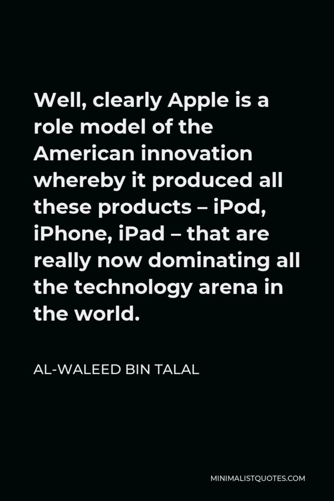 Al-Waleed bin Talal Quote - Well, clearly Apple is a role model of the American innovation whereby it produced all these products – iPod, iPhone, iPad – that are really now dominating all the technology arena in the world.