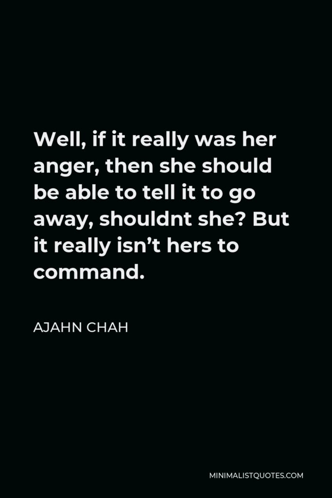 Ajahn Chah Quote - Well, if it really was her anger, then she should be able to tell it to go away, shouldnt she? But it really isn’t hers to command.